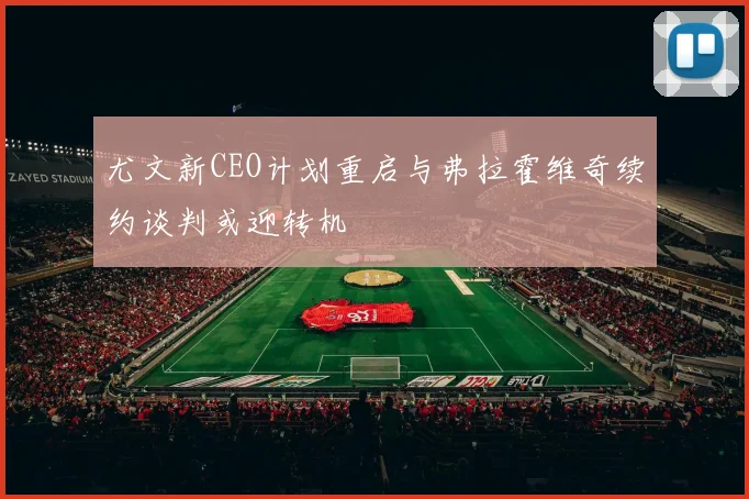 尤文新CEO计划重启与弗拉霍维奇续约谈判或迎转机