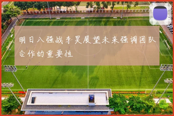明日八强战李昊展望未来强调团队合作的重要性