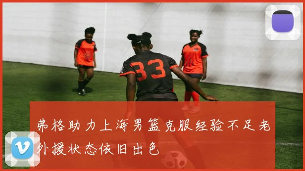 弗格助力上海男篮克服经验不足老外援状态依旧出色