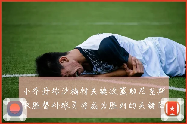 小乔丹称沙梅特关键投篮助尼克斯取胜替补球员将成为胜利的关键因素