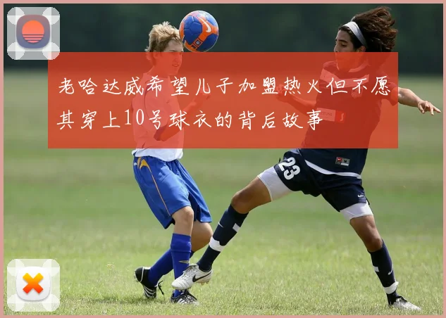 老哈达威希望儿子加盟热火但不愿其穿上10号球衣的背后故事