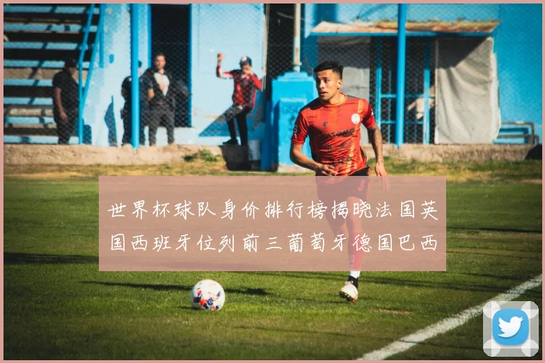世界杯球队身价排行榜揭晓法国英国西班牙位列前三葡萄牙德国巴西身价均超九亿欧元
