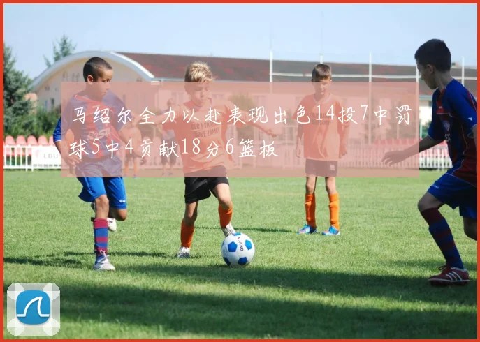 马绍尔全力以赴表现出色14投7中罚球5中4贡献18分6篮板