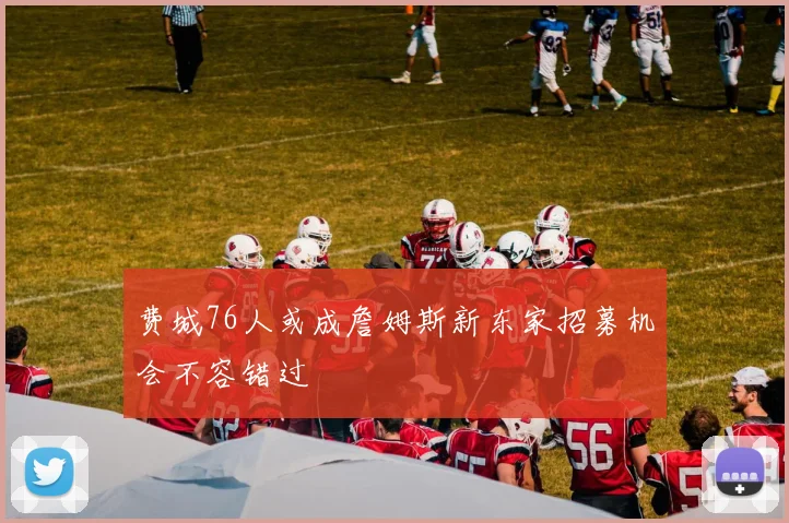 费城76人或成詹姆斯新东家招募机会不容错过
