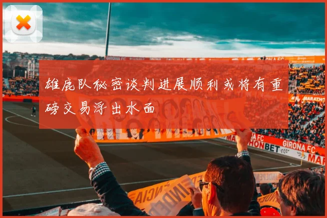 雄鹿队秘密谈判进展顺利或将有重磅交易浮出水面