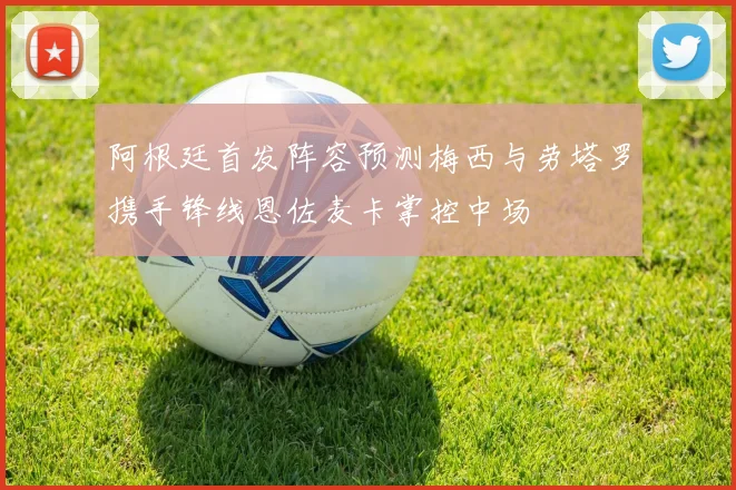 阿根廷首发阵容预测梅西与劳塔罗携手锋线恩佐麦卡掌控中场