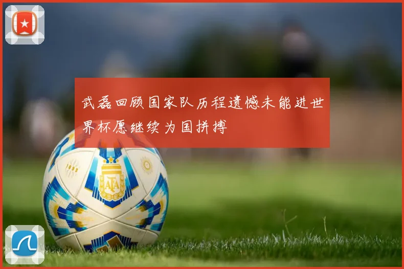 武磊回顾国家队历程遗憾未能进世界杯愿继续为国拼搏
