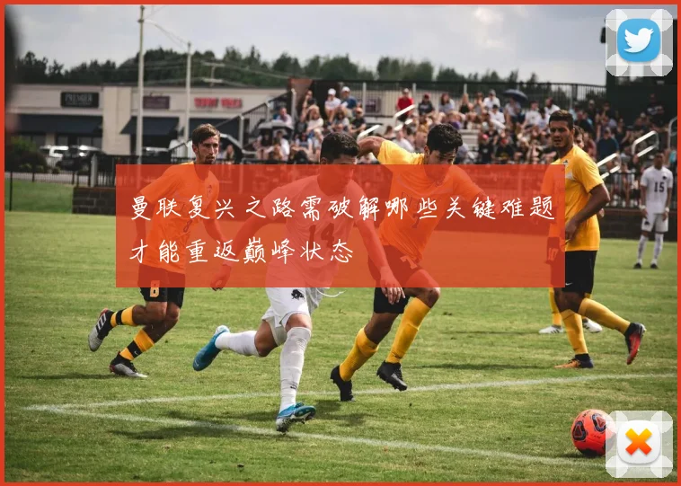 曼联复兴之路需破解哪些关键难题才能重返巅峰状态