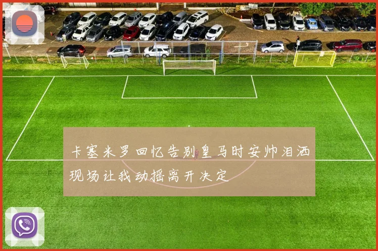 卡塞米罗回忆告别皇马时安帅泪洒现场让我动摇离开决定