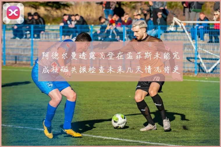 阿德尔曼透露戈登在孟菲斯未能完成核磁共振检查未来几天情况将更清晰