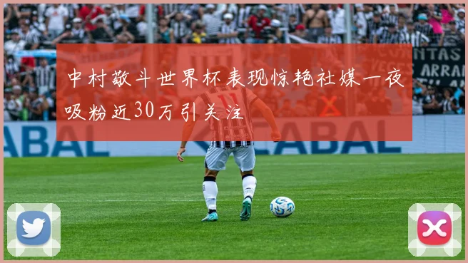 中村敬斗世界杯表现惊艳社媒一夜吸粉近30万引关注