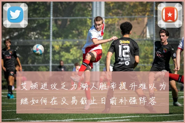 艾顿进攻乏力湖人胜率提升难以为继如何在交易截止日前补强阵容