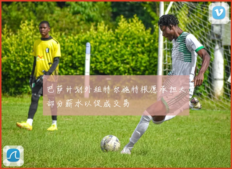 巴萨计划外租特尔施特根愿承担大部分薪水以促成交易