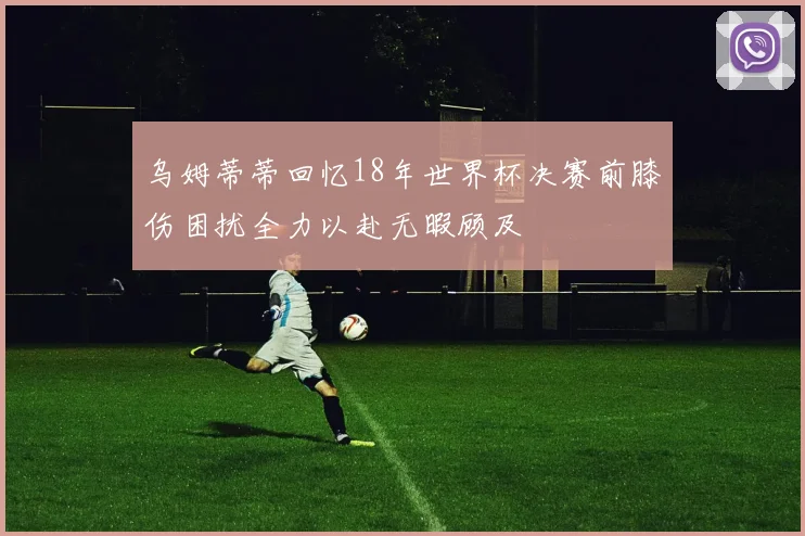 乌姆蒂蒂回忆18年世界杯决赛前膝伤困扰全力以赴无暇顾及