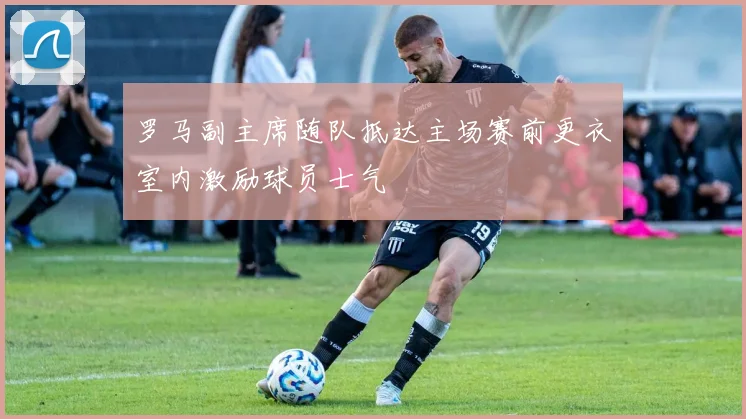 罗马副主席随队抵达主场赛前更衣室内激励球员士气