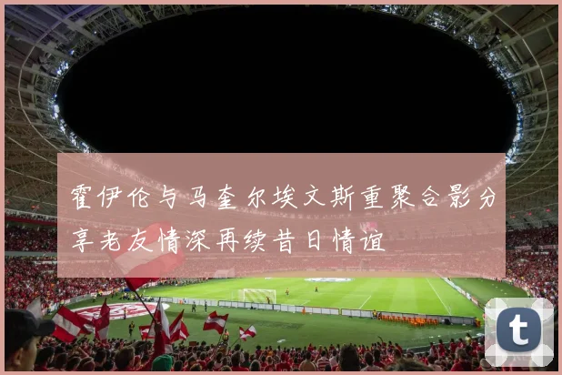 霍伊伦与马奎尔埃文斯重聚合影分享老友情深再续昔日情谊