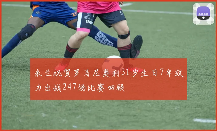 米兰祝贺罗马尼奥利31岁生日7年效力出战247场比赛回顾