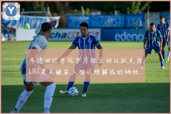 韦德回忆夺冠岁月称主动让权支持LBJ是关键家人难以理解我的牺牲