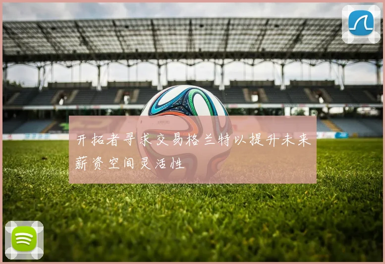 开拓者寻求交易格兰特以提升未来薪资空间灵活性